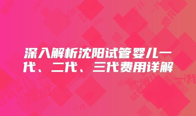 深入解析沈阳试管婴儿一代、二代、三代费用详解