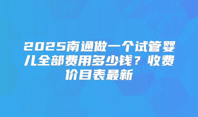 2025南通做一个试管婴儿全部费用多少钱？收费价目表最新