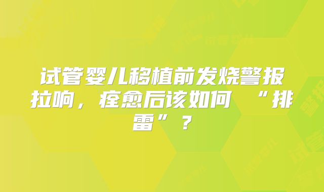 试管婴儿移植前发烧警报拉响,痊愈后该如何 “排雷”?