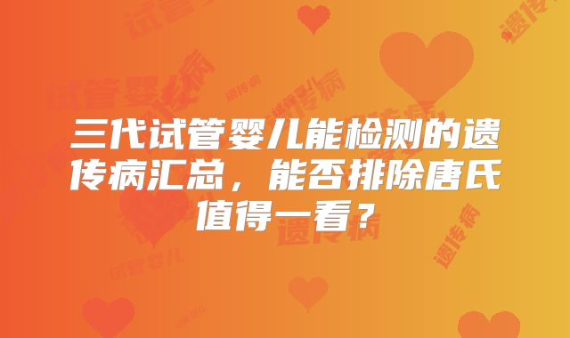 三代试管婴儿能检测的遗传病汇总,能否排除唐氏值得一看?