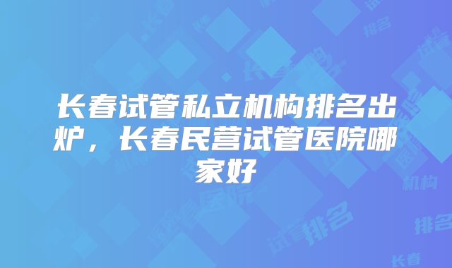 长春试管私立机构排名出炉，长春民营试管医院哪家好