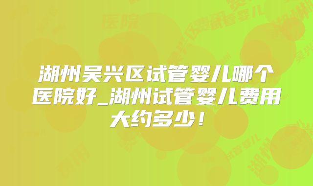 湖州吴兴区试管婴儿哪个医院好_湖州试管婴儿费用大约多少！