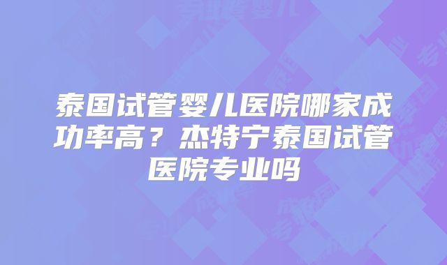 泰国试管婴儿医院哪家成功率高？杰特宁泰国试管医院专业吗