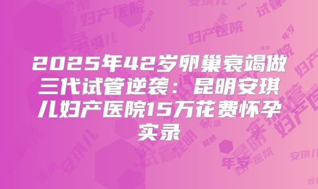 2025年42岁卵巢衰竭做三代试管逆袭:昆明安琪儿妇产医院15万花费怀孕实录