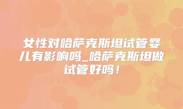 女性对哈萨克斯坦试管婴儿有影响吗_哈萨克斯坦做试管好吗!