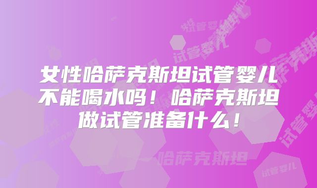 女性哈萨克斯坦试管婴儿不能喝水吗！哈萨克斯坦做试管准备什么！