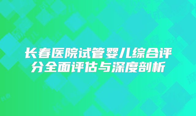 长春医院试管婴儿综合评分全面评估与深度剖析