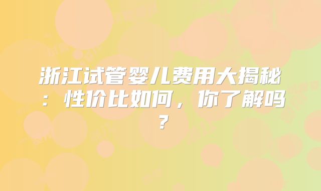 浙江试管婴儿费用大揭秘:性价比如何,你了解吗?