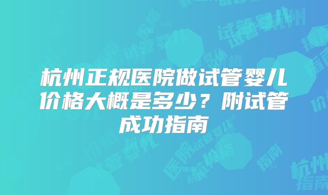 杭州正规医院做试管婴儿价格大概是多少?附试管成功指南