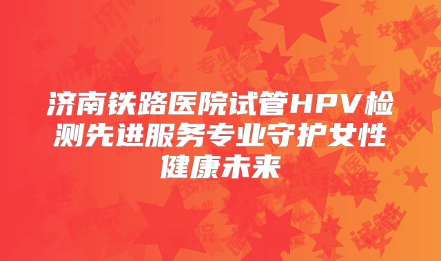 济南铁路医院试管HPV检测先进服务专业守护女性健康未来