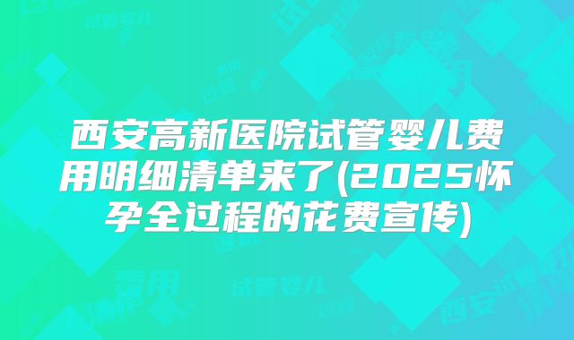 西安高新医院试管婴儿费用明细清单来了(2025怀孕全过程的花费宣传)