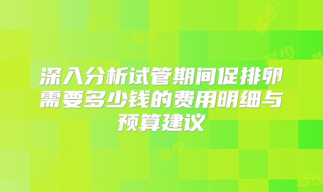 深入分析试管期间促排卵需要多少钱的费用明细与预算建议