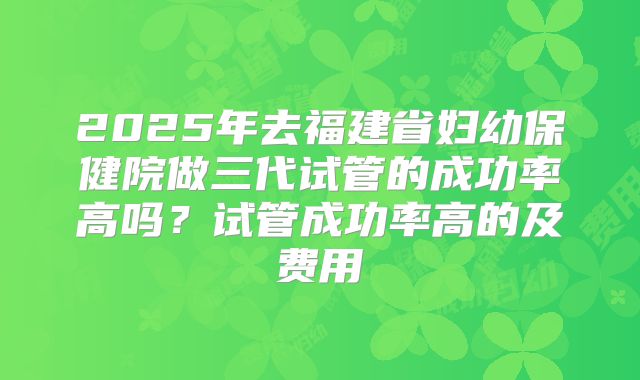 2025年去福建省妇幼保健院做三代试管的成功率高吗?试管成功率高的及费用