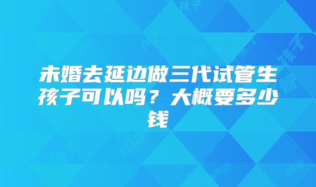 未婚去延边做三代试管生孩子可以吗?大概要多少钱