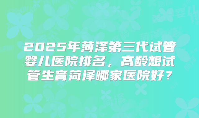 2025年菏泽第三代试管婴儿医院排名,高龄想试管生育菏泽哪家医院好?
