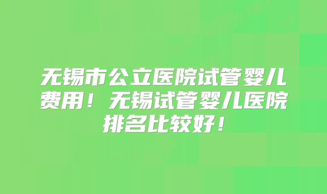 无锡市公立医院试管婴儿费用！无锡试管婴儿医院排名比较好！