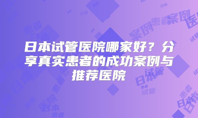 日本试管医院哪家好？分享真实患者的成功案例与推荐医院