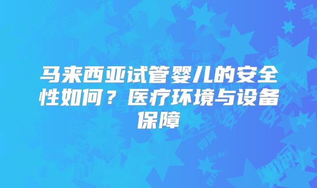 马来西亚试管婴儿的安全性如何？医疗环境与设备保障
