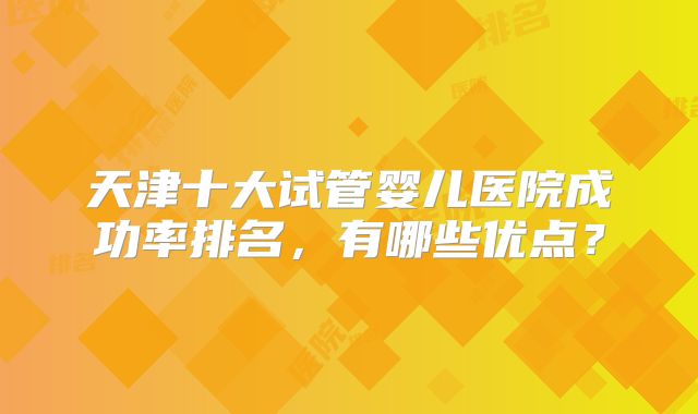 天津十大试管婴儿医院成功率排名，有哪些优点？