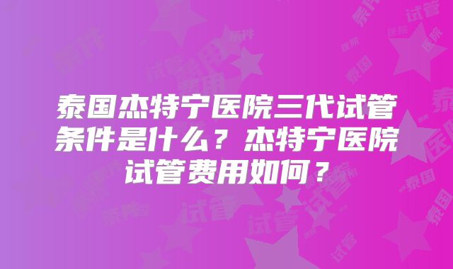 泰国杰特宁医院三代试管条件是什么?杰特宁医院试管费用如何?