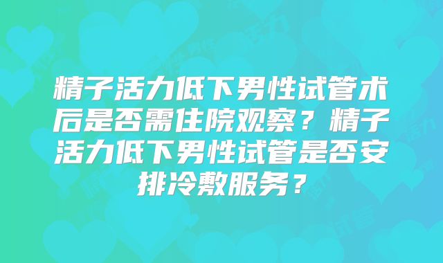精子活力低下男性试管术后是否需住院观察?精子活力低下男性试管是否安排冷敷服务?