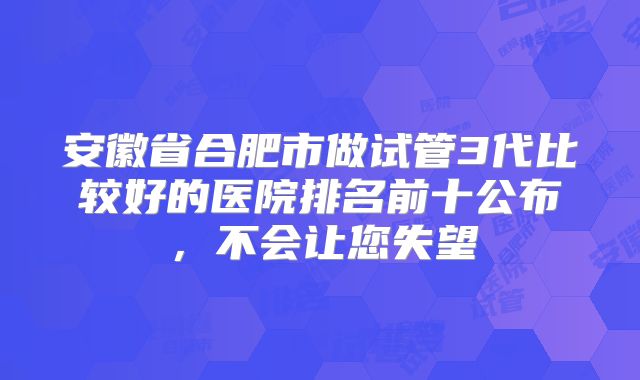 安徽省合肥市做试管3代比较好的医院排名前十公布,不会让您失望
