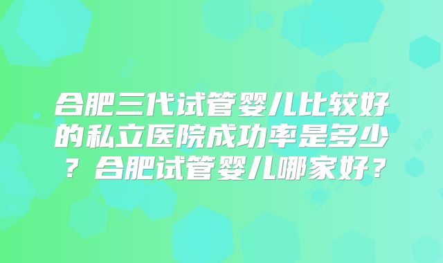 合肥三代试管婴儿比较好的私立医院成功率是多少？合肥试管婴儿哪家好？