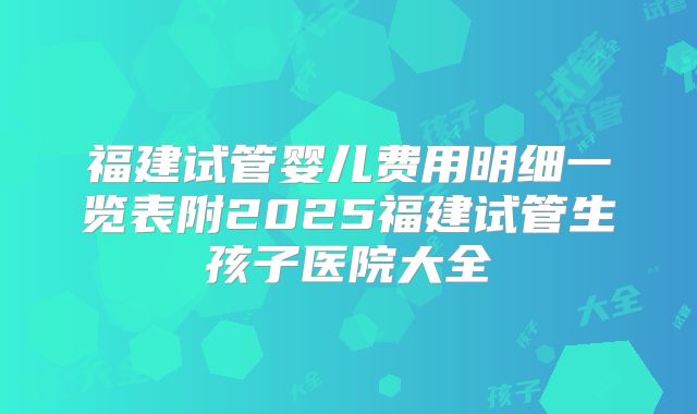 福建试管婴儿费用明细一览表附2025福建试管生孩子医院大全