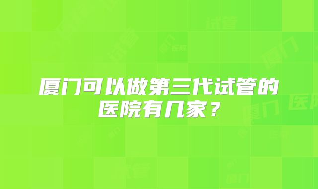 厦门可以做第三代试管的医院有几家?