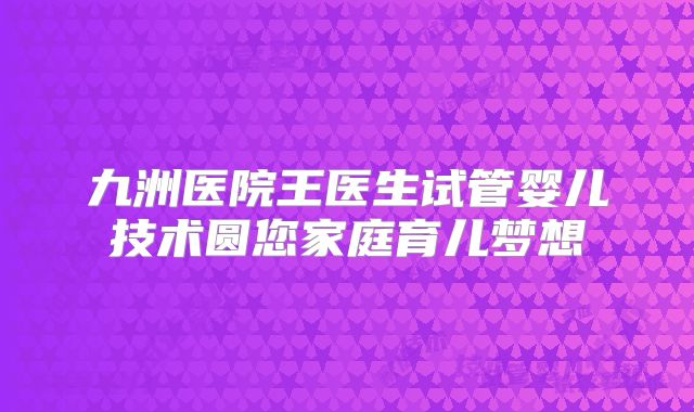 九洲医院王医生试管婴儿技术圆您家庭育儿梦想
