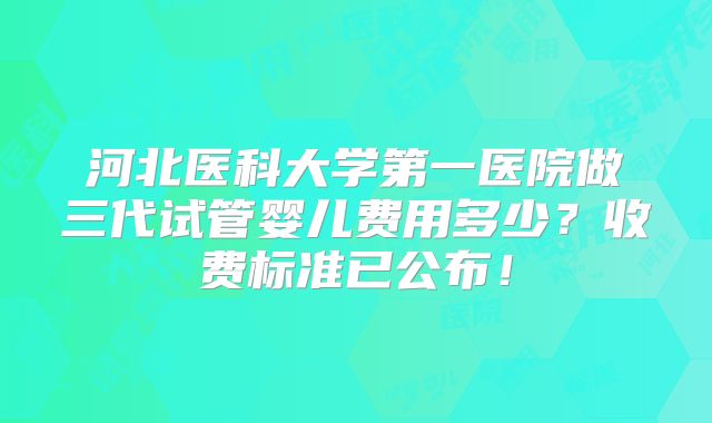 河北医科大学第一医院做三代试管婴儿费用多少?收费标准已公布!
