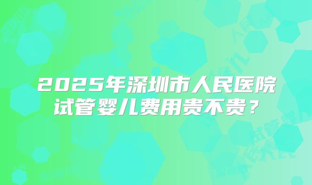 2025年深圳市人民医院试管婴儿费用贵不贵?