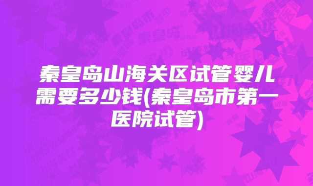 秦皇岛山海关区试管婴儿需要多少钱(秦皇岛市第一医院试管)