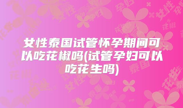女性泰国试管怀孕期间可以吃花椒吗(试管孕妇可以吃花生吗)