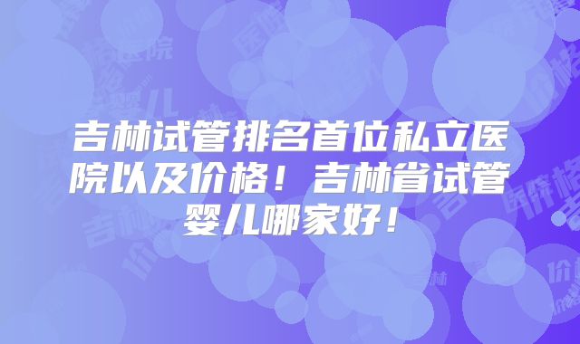 吉林试管排名首位私立医院以及价格！吉林省试管婴儿哪家好！