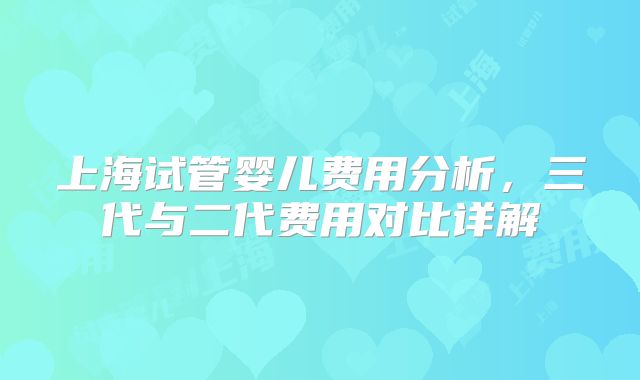上海试管婴儿费用分析,三代与二代费用对比详解