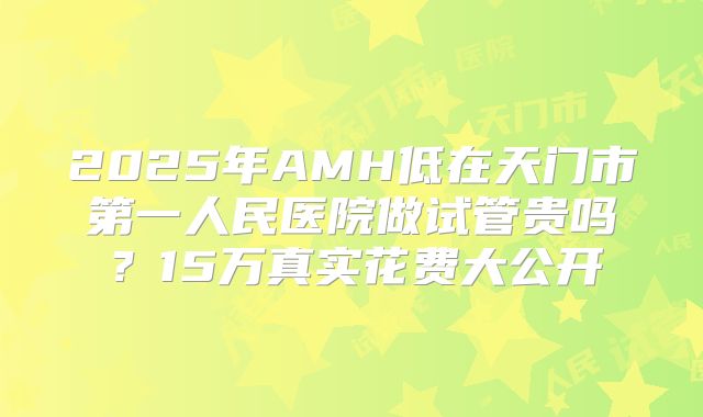 2025年AMH低在天门市第一人民医院做试管贵吗？15万真实花费大公开
