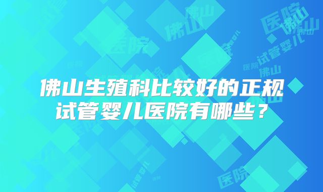 佛山生殖科比较好的正规试管婴儿医院有哪些？