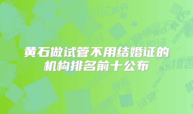 黄石做试管不用结婚证的机构排名前十公布