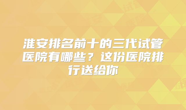 淮安排名前十的三代试管医院有哪些？这份医院排行送给你