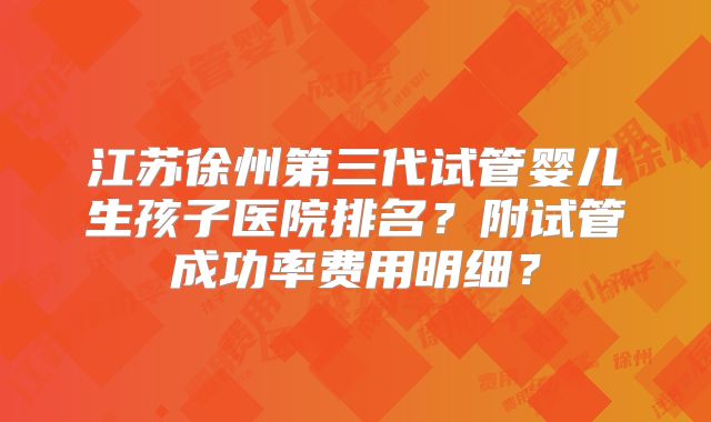 江苏徐州第三代试管婴儿生孩子医院排名？附试管成功率费用明细？
