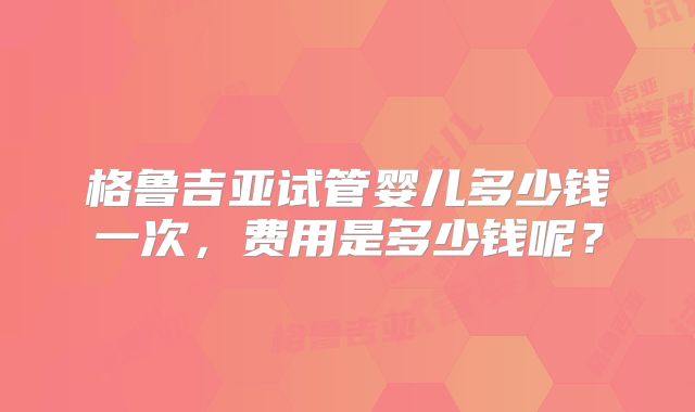 格鲁吉亚试管婴儿多少钱一次,费用是多少钱呢?