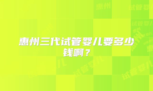惠州三代试管婴儿要多少钱啊?
