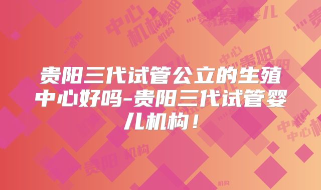 贵阳三代试管公立的生殖中心好吗-贵阳三代试管婴儿机构!