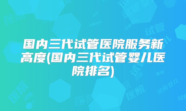国内三代试管医院服务新高度(国内三代试管婴儿医院排名)