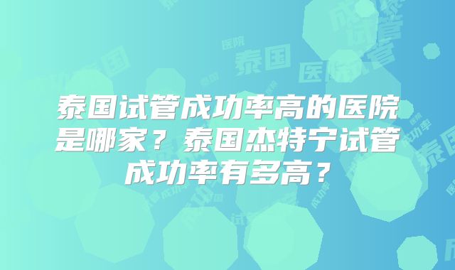 泰国试管成功率高的医院是哪家？泰国杰特宁试管成功率有多高？