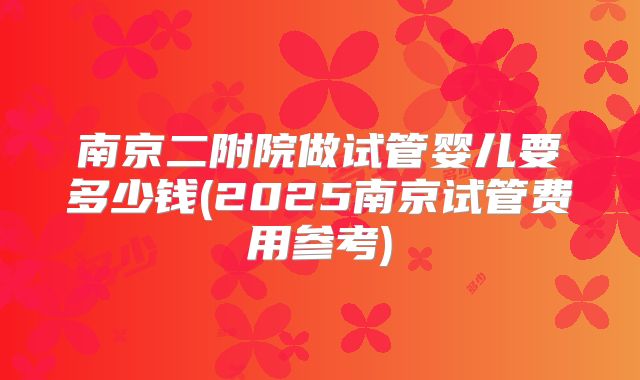 南京二附院做试管婴儿要多少钱(2025南京试管费用参考)