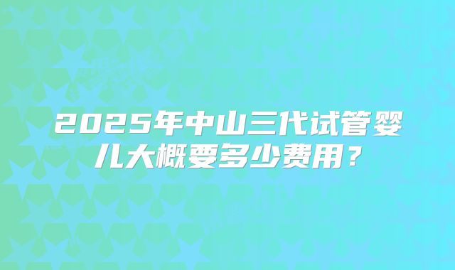 2025年中山三代试管婴儿大概要多少费用?