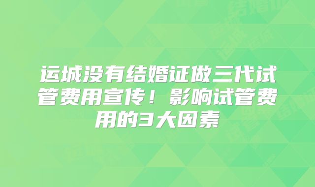 运城没有结婚证做三代试管费用宣传！影响试管费用的3大因素