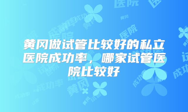 黄冈做试管比较好的私立医院成功率,哪家试管医院比较好